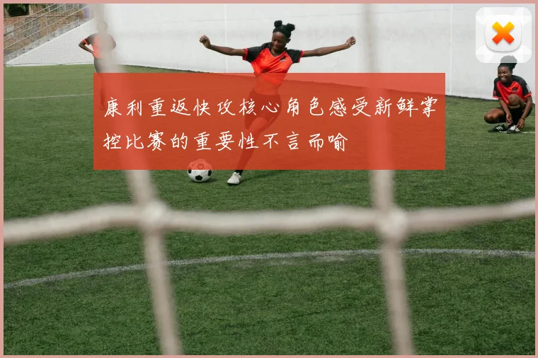 康利重返快攻核心角色感受新鲜掌控比赛的重要性不言而喻