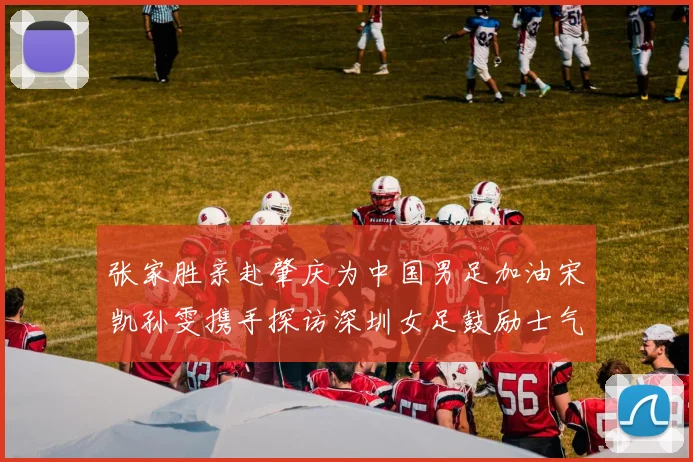 张家胜亲赴肇庆为中国男足加油宋凯孙雯携手探访深圳女足鼓励士气