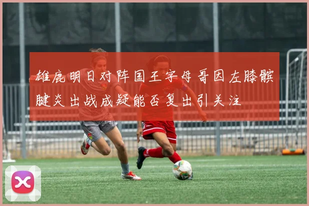雄鹿明日对阵国王字母哥因左膝髌腱炎出战成疑能否复出引关注