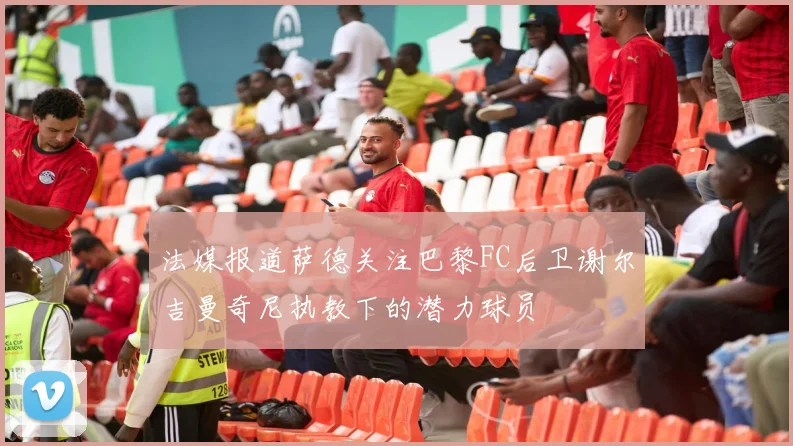 法媒报道萨德关注巴黎FC后卫谢尔吉曼奇尼执教下的潜力球员