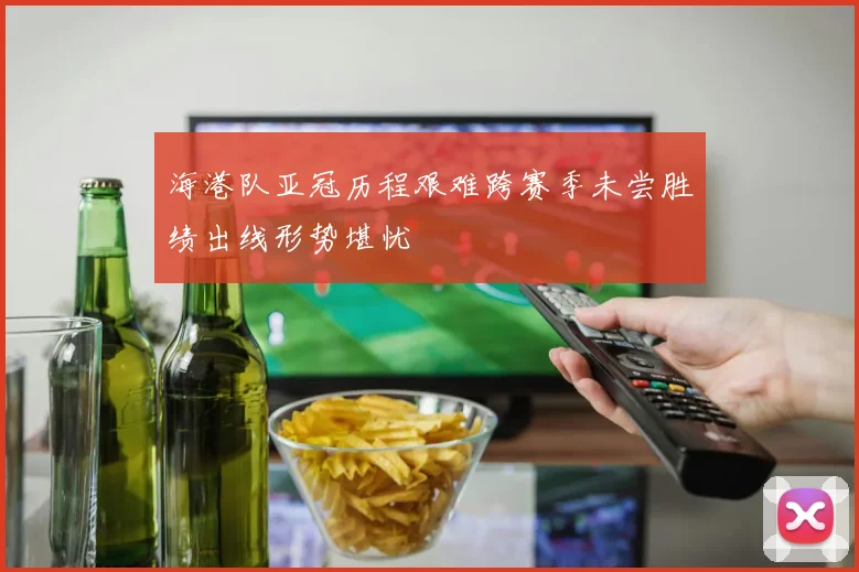 海港队亚冠历程艰难跨赛季未尝胜绩出线形势堪忧