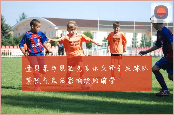 登贝莱与恩里克言论交锋引发球队紧张气氛或影响续约前景