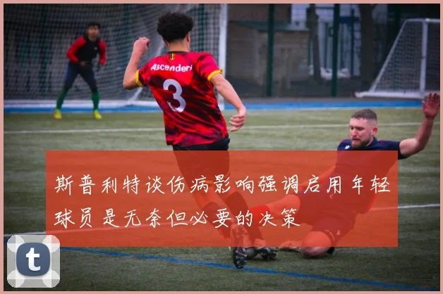 斯普利特谈伤病影响强调启用年轻球员是无奈但必要的决策