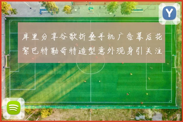 库里分享谷歌折叠手机广告幕后花絮巴特勒奇特造型意外现身引关注