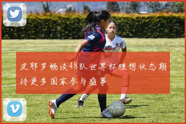 皮耶罗畅谈48队世界杯理想状态期待更多国家参与盛事